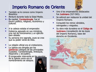Imperio Romano de Oriente También se le conoce como Imperio Bizantino Perduró durante toda la Edad Media. Su capital,  Constantinopla , fue el centro político, religioso, económico y cultural. A la cabeza estaba el emperador. Gobierna apoyado en sus ministros, una red de funcionarios y un ejército bien dotado. Su persona era sagrada, pues se cree que su poder venía de Dios. La religión oficial era el cristianismo. La Iglesia era dirigida por los  patriarcas  (obispos de las principales ciudades: Constantinopla, Antioquía, Alejandría y Jerusalén). El emperador intervenía en los asuntos de la Iglesia como era el nombramiento de obispos. Uno d los emperadores destacados fue  Justiniano  (527-565). Se esforzó por restaurar la unidad del Imperio Romano. Conquistó los reinos vándalos, ostrogodos y visigodos. Su obra más duradera es el  Código de Justiniano  (recopilación de las leyes del Imperio Romano), base del derecho en Occidente. 