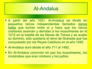 Al-Andalus A partir del año 1031, Al-Andalus se divide en pequeños reinos independientes llamados  reinos taifas   que luchan entre sí y hace que los reinos cristianos avancen y derrotan a los musulmanes en el 1212 en la batalla de las Navas de Tolosa y se acabe su dominio, sólo quedaría el reino de Granada que fue conquistado por los Reyes Católicos en el año 1492. Al-Andalus duró desde el año 711 al 1492. En Al-Andalus convivían en paz los musulmanes, los mozárabes que eran cristiano y los judíos  