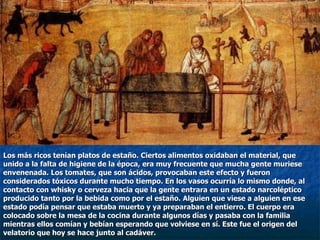 Los más ricos tenían platos de estaño. Ciertos alimentos oxidaban el material, que  unido a la falta de higiene de la época, era muy frecuente que mucha gente muriese  envenenada. Los tomates, que son ácidos, provocaban este efecto y fueron  considerados tóxicos durante mucho tiempo. En los vasos ocurría lo mismo donde, al  contacto con whisky o cerveza hacia que la gente entrara en un estado narcoléptico  producido tanto por la bebida como por el estaño. Alguien que viese a alguien en ese  estado podía pensar que estaba muerto y ya preparaban el entierro. El cuerpo era  colocado sobre la mesa de la cocina durante algunos días y pasaba con la familia  mientras ellos comían y bebían esperando que volviese en sí. Este fue el origen del  velatorio que hoy se hace junto al cadáver. 