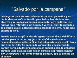 Los lugares para enterrar a los muertos eran pequeños y no  había siempre suficiente sitio para todos. Los ataúdes eran  abiertos y retirados los huesos para meter otro cadáver. Los  huesos eran retirados a un osario. A veces al abrir los ataúdes,  se percibía que el enterrado había arañado la tierra, había sido  enterrado vivo.   En esta época surgió la idea de agarrar a la muñeca del difunto  un hilo, pasarlo por un agujero del ataúd y atarlo a una  campanilla sobre la tierra. Si el individuo estaba vivo, sólo tenia  que tirar del hilo. Así sonaría la campanilla y desenterrado,  porque por las dudas una persona se quedaba al lado del ataúd  durante unos días. De esta acción surge la expresión s alvado  por la campana  y no, como muchos piensan, que se originó en  el boxeo. “ Salvado por la campana” 