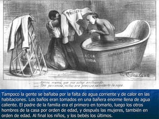Tampoco la gente se bañaba por la falta de agua corriente y de calor en las habitaciones. Los baños eran tomados en una bañera enorme llena de agua  caliente. El padre de la familia era el primero en tomarlo, luego los otros  hombres de la casa por orden de edad, y después las mujeres, también en  orden de edad. Al final los niños, y los bebés los últimos. 