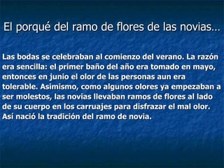 Las bodas se celebraban al comienzo del verano. La razón  era sencilla: el primer baño del año era tomado en mayo,  entonces en junio el olor de las personas aun era  tolerable. Asimismo, como algunos olores ya empezaban a  ser molestos, las novias llevaban ramos de flores al lado  de su cuerpo en los carruajes para disfrazar el mal olor.  Así nació la tradición del ramo de novia. El porqué del ramo de flores de las novias… 