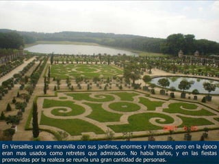 En Versailles uno se maravilla con sus jardines, enormes y hermosos, pero en la época eran mas usados como retretes que admirados. No había baños, y en las fiestas promovidas por la realeza se reunía una gran cantidad de personas. 