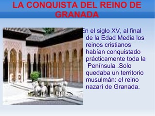 LA CONQUISTA DEL REINO DE GRANADA En el siglo XV, al final de la Edad Media los reinos cristianos habían conquistado prácticamente toda la  Península .Solo quedaba un territorio musulmán: el reino nazarí de Granada. 