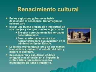 Renacimiento cultural En los siglos que gobernó se había descuidado la enseñanza. Carlomagno se esforzó para lograr una buena preparación intelectual de sus monjes y clérigos con los objetivos de: Enseñar correctamente las verdades del cristianismo. Formar adecuadamente a los funcionarios para que ayudaran en la administración del Estado. La Iglesia reorganizada tomó en sus manos la enseñanza, restauró el estudio del latín y mejoró la escritura. Se recopilaron y estudiaron códices antiguos y se difundió, en el Imperio, la cultura latina que subsistía en los monasterios de Italia e Inglaterra. 