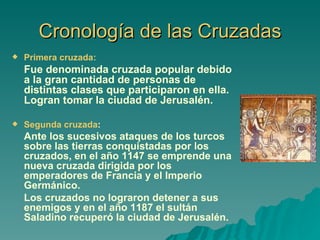 Cronología de las Cruzadas Primera cruzada:   Fue denominada cruzada popular debido a la gran cantidad de personas de distintas clases que participaron en ella. Logran tomar la ciudad de Jerusalén. Segunda cruzada :  Ante los sucesivos ataques de los turcos sobre las tierras conquistadas por los cruzados, en el año 1147 se emprende una nueva cruzada dirigida por los emperadores de Francia y el Imperio Germánico. Los cruzados no lograron detener a sus enemigos y en el año 1187 el sultán Saladino recuperó la ciudad de Jerusalén. 