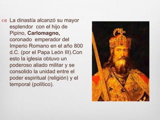 La dinastía alcanzó su mayor esplendor  con el hijo de Pipino, Carlomagno, coronado  emperador del Imperio Romano en el año 800 d.C. (por el Papa León III).Con esto la iglesia obtuvo un poderoso aliado militar y se consolido la unidad entre el poder espiritual (religión) y el temporal (político).