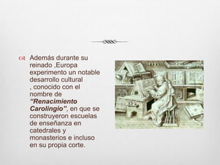Además durante su reinado ,Europa experimento un notable desarrollo cultural , conocido con el nombre de “Renacimiento Carolingio”, en que se construyeron escuelas de enseñanza en catedrales y monasterios e incluso en su propia corte.