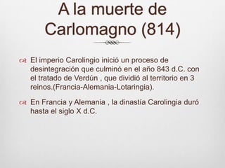 A la muerte de Carlomagno (814) El imperio Carolingio inició un proceso de desintegración que culminó en el año 843 d.C. con el tratado de Verdún , que dividió al territorio en 3 reinos.(Francia-Alemania-Lotaringia).En Francia y Alemania , la dinastía Carolingia duró hasta el siglo X d.C.