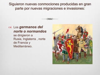 Siguieron nuevas conmociones producidas en gran parte por nuevas migraciones e invasiones:Los germanos del norte o normandos se dirigieron a Rusia, Inglaterra , norte de Francia y Mediterráneo.