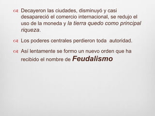 Decayeron las ciudades, disminuyó y casi desapareció el comercio internacional, se redujo el uso de la moneda y la tierra quedo como principal riqueza.Los poderes centrales perdieron toda  autoridad.Así lentamente se formo un nuevo orden que ha recibido el nombre de Feudalismo