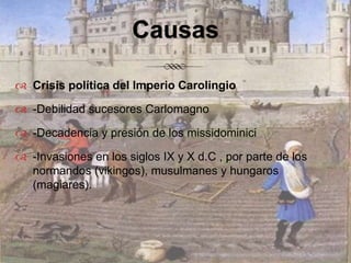 CausasCrisis política del Imperio Carolingio-Debilidad sucesores Carlomagno-Decadencia y presión de los missidominici-Invasiones en los siglos IX y X d.C , por parte de los normandos (vikingos), musulmanes y hungaros (magiares).