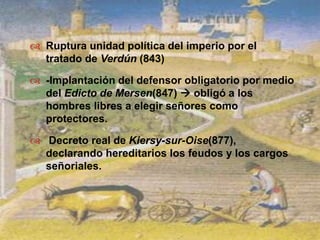 Ruptura unidad política del imperio por el tratado de Verdún (843)-Implantación del defensor obligatorio por medio del Edicto de Mersen(847)  obligó a los hombres libres a elegir señores como protectores. Decreto real de Kiersy-sur-Oise(877), declarando hereditarios los feudos y los cargos señoriales.