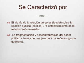  Se Caracterizó por El triunfo de la relación personal (feudal) sobre la relación publica (política) .  establecimiento de la relación señor-vasallo.-La fragmentación y descentralización del poder político a través de una jerarquía de señores (grupo guerrero).  