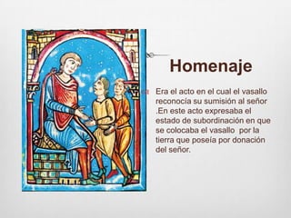         HomenajeEra el acto en el cual el vasallo reconocía su sumisión al señor .En este acto expresaba el estado de subordinación en que se colocaba el vasallo  por la tierra que poseía por donación del señor. 