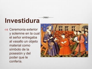 InvestiduraCeremonia exterior y solemne en la cual el señor entregaba al vasallo un objeto material como símbolo de la posesión y del poder que le confería. 