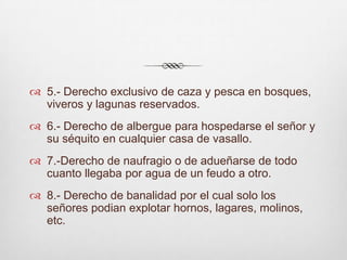 5.- Derecho exclusivo de caza y pesca en bosques, viveros y lagunas reservados.6.- Derecho de albergue para hospedarse el señor y su séquito en cualquier casa de vasallo.7.-Derecho de naufragio o de adueñarse de todo cuanto llegaba por agua de un feudo a otro.8.- Derecho de banalidad por el cual solo los señores podian explotar hornos, lagares, molinos, etc.