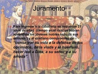 JuramentoPara ingresar a la caballería se requerían 21 años de edad  (tiempo en el cual ya habían aprendido los jóvenes nobles todo de sus señores ) y el cristiano compromiso de “consagrar su vida a la defensa de los oprimidos, de la viuda y el huérfano, hacer leal a Dios, a su señor y a su amada”.