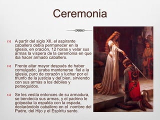 CeremoniaA partir del siglo XII, el aspirante caballero debía permanecer en la iglesia, en oración, 12 horas y velar sus armas la víspera de la ceremonia en que iba hacer armado caballero. Frente altar mayor después de haber comulgado, juraba mantenerse  fiel a la iglesia, puro de corazón y luchar por el triunfo de la justicia y del bien, sirviendo con sus armas a los débiles y perseguidos.Se les vestía entonces de su armadura, se bendecía sus armas, y el padrino le golpeaba la espalda con la espada, declarándolo caballero en el  nombre del Padre, del Hijo y el Espíritu santo.   