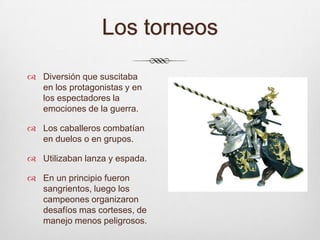 Los torneosDiversión que suscitaba en los protagonistas y en los espectadores la emociones de la guerra. Los caballeros combatían en duelos o en grupos.Utilizaban lanza y espada.En un principio fueron sangrientos, luego los campeones organizaron desafíos mas corteses, de manejo menos peligrosos.