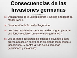 Consecuencias de las Invasiones germanasDesaparición de la unidad política y jurídica alrededor del Mediterráneo.Desaparición de la unidad lingüística.Los ricos propietarios romanos perdieron gran parte de sus tierras (cedieron un tercio a los germanos ).Los bárbaros desolaron las ciudades, llevando a cabo graves abusos en contra de la propiedad (saqueando e  incendiando) ,y contra la vida de las personas (violaciones y matanzas).