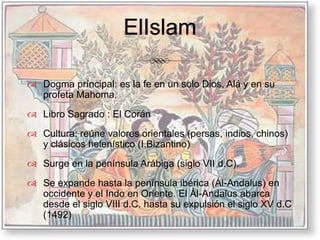 ElIslamDogma príncipal: es la fe en un solo Dios, Alá y en su profeta Mahoma.Libro Sagrado : El CoránCultura: reúne valores orientales (persas, indios, chinos) y clásicos helenístico (I.Bizantino) Surge en la península Arábiga (siglo VII d.C).Se expande hasta la península ibérica (Ál-Andalus) en occidente y el Indo en Oriente. El Ál-Andalus abarca desde el siglo VIII d.C. hasta su expulsión el siglo XV d.C (1492)