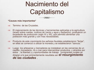 Nacimiento del Capitalismo*Causas más importantes*Termino  de las Cruzadas.El mejoramiento de las técnicas y herramientas aplicadas a la agricultura (arado sobre ruedas, molinos de viento y agua y barbecho), produjeron un excedente de producción (siglo XI y XII), que permitió alimentar una población más grande y con mas necesidades.Producto de este crecimiento los señores feudales establecieron “ferias”, en ellas se comenzó a utilizar la moneda y se establecieron “bancos.”Luego  los artesanos y mercaderes se instalaban en las cercanías de un castillo, monasterio, río o mar para intercambiar productos, y atraídos por estos  , la libertad y y oportunidades de trabajo  ,inmigrantes rurales se dirigían a lo que eminentemente resultaba ser el resurgimiento de las ciudades .