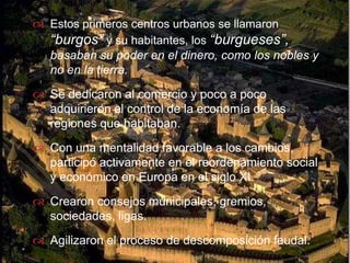 Estos primeros centros urbanos se llamaron “burgos” y su habitantes, los “burgueses”, basaban su poder en el dinero, como los nobles y no en la tierra.Se dedicaron al comercio y poco a poco adquirieron el control de la economía de las regiones que habitaban.Con una mentalidad favorable a los cambios, participó activamente en el reordenamiento social y económico en Europa en el siglo XI.Crearon consejos municipales, gremios, sociedades, ligas.Agilizaron el proceso de descomposición feudal. 