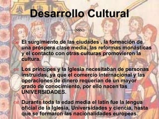 Desarrollo CulturalEl surgimiento de las ciudades , la formación de una próspera clase media, las reformas monásticas y el contacto con otras culturas promovieron la cultura.Los príncipes y la Iglesia necesitaban de personas instruidas, ya que el comercio internacional y las operaciones de dinero requerían de un mayor grado de conocimiento, por ello nacen las UNIVERSIDADES.Durante toda la edad media el latín fue la lengua  oficial de la Iglesia, Universidades y ciencia, hasta que se formaron las nacionalidades europeas.