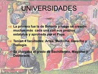 UNIVERSIDADESLa primera fue la de Bolonia y luego se crearon muchas más  cada una con sus propios estatutos y aprobada por el Papa.Tenían 4 facultades: Artes, Medicina, Derecho y Teología.Se otorgaba el grado de Bachillerato, Magister y Doctorado.