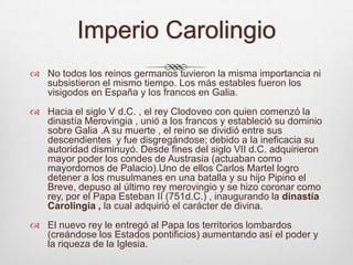 Imperio CarolingioNo todos los reinos germanos tuvieron la misma importancia ni subsistieron el mismo tiempo. Los más estables fueron los visigodos en España y los francos en Galia.Hacia el siglo V d.C. , el rey Clodoveo con quien comenzó la dinastía Merovingia , unió a los francos y estableció su dominio sobre Galia .A su muerte , el reino se dividió entre sus descendientes  y fue disgregándose; debido a la ineficacia su autoridad disminuyó. Desde fines del siglo VII d.C. adquirieron mayor poder los condes de Austrasia (actuaban como mayordomos de Palacio).Uno de ellos Carlos Martel logro detener a los musulmanes en una batalla y su hijo Pipino el Breve, depuso al último rey merovingio y se hizo coronar como rey, por el Papa Esteban II (751d.C.) , inaugurando la dinastía Carolingia , la cual adquirió el carácter de divina. El nuevo rey le entregó al Papa los territorios lombardos (creándose los Estados pontificios) aumentando así el poder y la riqueza de la Iglesia. 