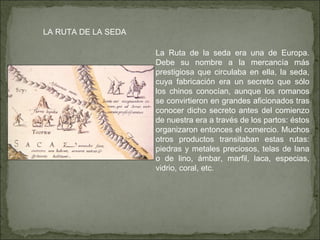 LA RUTA DE LA SEDA La Ruta de la seda era una de Europa. Debe su nombre a la mercancía más prestigiosa que circulaba en ella, la seda, cuya fabricación era un secreto que sólo los chinos conocían, aunque los romanos se convirtieron en grandes aficionados tras conocer dicho secreto antes del comienzo de nuestra era a través de los partos: éstos organizaron entonces el comercio. Muchos otros productos transitaban estas rutas: piedras y metales preciosos, telas de lana o de lino, ámbar, marfil, laca, especias, vidrio, coral, etc. 