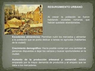 RESURGIMIENTO URBANO Al crecer la población se fueron habitando ciudades romanas que habían quedado abandonadas. Excedentes alimenticios:  Permitían nutrir los mercados y alimentar a la población que se podía dedicar a tareas no agrícolas (habitantes de la ciudad) Crecimiento demográfico:  Hacía posible contar con una cantidad de personas dispuestas a dejar los campos y buscar oportunidades en la ciudad. Aumento de la producción artesanal y comercial:  estaba amparado por la mayor demanda de productos y el amparo que se daba a los mercaderes. 