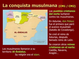 La conquista musulmana   (CM1 / CM2) AL-ÁNDALUS Los musulmanes llamaron a su territorio  Al-Ándalus.   Su religión era el  islam. Los  pueblos cristianos del norte  lucharon contra los musulmanes.  En Asturias,  don Pelayo  fue el primero que paró el avance musulmán (batalla de Covadonga). Se creó el reino de Asturias, después llamado reino de León. Se crearon otros  reinos cristianos en el norte : Castilla, Navarra, Aragón… 