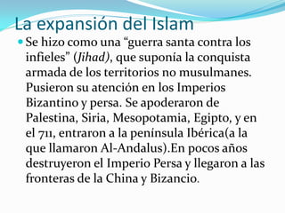 La expansión del Islam
 Se hizo como una “guerra santa contra los
 infieles” (Jihad), que suponía la conquista
 armada de los territorios no musulmanes.
 Pusieron su atención en los Imperios
 Bizantino y persa. Se apoderaron de
 Palestina, Siria, Mesopotamia, Egipto, y en
 el 711, entraron a la península Ibérica(a la
 que llamaron Al-Andalus).En pocos años
 destruyeron el Imperio Persa y llegaron a las
 fronteras de la China y Bizancio.
 