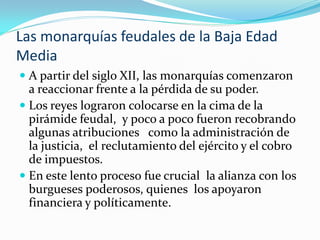 Las monarquías feudales de la Baja Edad
Media
 A partir del siglo XII, las monarquías comenzaron
  a reaccionar frente a la pérdida de su poder.
 Los reyes lograron colocarse en la cima de la
  pirámide feudal, y poco a poco fueron recobrando
  algunas atribuciones como la administración de
  la justicia, el reclutamiento del ejército y el cobro
  de impuestos.
 En este lento proceso fue crucial la alianza con los
  burgueses poderosos, quienes los apoyaron
  financiera y políticamente.
 