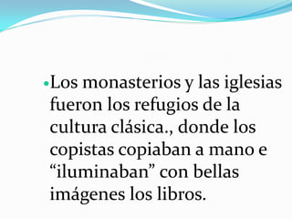 Losmonasterios y las iglesias
fueron los refugios de la
cultura clásica., donde los
copistas copiaban a mano e
“iluminaban” con bellas
imágenes los libros.
 
