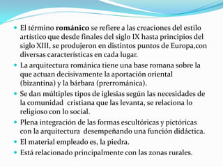  El término románico se refiere a las creaciones del estilo
    artístico que desde finales del siglo IX hasta principios del
    siglo XIII, se produjeron en distintos puntos de Europa,con
    diversas características en cada lugar.
   La arquitectura románica tiene una base romana sobre la
    que actuan decisivamente la aportación oriental
    (bizantina) y la bárbara (prerrománica).
   Se dan múltiples tipos de iglesias según las necesidades de
    la comunidad cristiana que las levanta, se relaciona lo
    religioso con lo social.
   Plena integración de las formas escultóricas y pictóricas
    con la arquitectura desempeñando una función didáctica.
   El material empleado es, la piedra.
   Está relacionado principalmente con las zonas rurales.
 