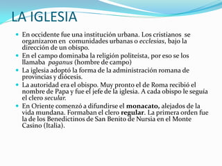 LA IGLESIA
 En occidente fue una institución urbana. Los cristianos se
    organizaron en comunidades urbanas o ecclesias, bajo la
    dirección de un obispo.
   En el campo dominaba la religión politeísta, por eso se los
    llamaba paganus (hombre de campo)
   La iglesia adoptó la forma de la administración romana de
    provincias y diócesis.
   La autoridad era el obispo. Muy pronto el de Roma recibió el
    nombre de Papa y fue el jefe de la iglesia. A cada obispo le seguía
    el clero secular.
   En Oriente comenzó a difundirse el monacato, alejados de la
    vida mundana. Formaban el clero regular. La primera orden fue
    la de los Benedictinos de San Benito de Nursia en el Monte
    Casino (Italia).
 