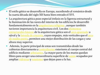  El estilo gótico se desarrolla en Europa, sucediendo al románico desde
  la cuarta década del siglo XII hasta bien entrado el XVI.
 La arquitectura gótica puso especial énfasis en la ligereza estructural y
  la iluminación de las naves del interior de los edificios.Se desarrolló
  fundamentalmente en la arquitectura religiosa , aunque también
  tuvieron importancia la arquitectura civil. Los dos elementos
  estructurales básicos de la arquitectura gótica son el arco apuntado u
  ojival y la bóveda de crucería, cuyos empujes, más verticales que el arco
  de medio punto, permiten una mejor distribución de las cargas y una
  altura muy superior.
 Además, la parte principal de estas son transmitidas desde las
  cubiertas directamente a contrafuertes exteriores al cuerpo central del
  edificio mediante arbotantes. La mayor parte de los muros quedan
  libres para acoger una extraordinaria superficie de vanos ocupados por
  amplias vidrieras y rosetones que dejan paso a la luz.
 