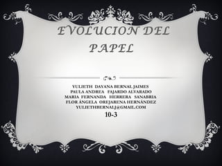EVOLUCION DEL
        PAPEL


   YULIETH DAYANA BERNAL JAIMES
  PAULA ANDREA FAJARDO ALVARADO
MARIA FERNANDA HERRERA SANABRIA
FLOR ÁNGELA OREJARENA HERNÁNDEZ
    YULIETHBERNALJ@GMAIL.COM
             10-3
 