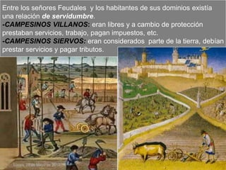 Entre los señores Feudales y los habitantes de sus dominios existía
una relación de servidumbre.
-CAMPESINOS VILLANOS: eran libres y a cambio de protección
prestaban servicios, trabajo, pagan impuestos, etc.
-CAMPESINOS SIERVOS: eran considerados parte de la tierra, debían
prestar servicios y pagar tributos.




   Lunes, 28 de Mayo de 2012
 