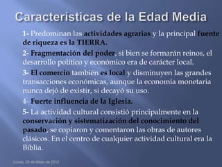 1- Predominan las actividades agrarias y la principal fuente
     de riqueza es la TIERRA.
     2- Fragmentación del poder, si bien se formarán reinos, el
     desarrollo político y económico era de carácter local.
     3- El comercio también es local y disminuyen las grandes
     transacciones económicas, aunque la economía monetaria
     nunca dejó de existir, si decayó su uso.
     4- Fuerte influencia de la Iglesia.
     5- La actividad cultural consistió principalmente en la
     conservación y sistematización del conocimiento del
     pasado, se copiaron y comentaron las obras de autores
     clásicos. En el centro de cualquier actividad cultural era la
     Biblia.
Lunes, 28 de Mayo de 2012
 