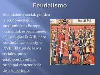 Es el sistema social, político
 y económico que
predominó en Europa
occidental, especialmente
en los Siglos IX-XIII, pero
 continúa hasta el siglo
 XVIII. El tipo de lazos
sociales que se
establecerán será la
principal característica
deLunes, 28 deperíodo.
    este Mayo de 2012
 