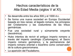 Hechos característicos de la
       Alta Edad Media (siglos V al XI).
• Se desarrolla entre los años 500 y el 1000 d.c.
• Se forma una nueva sociedad en Europa Occidental
  basada en tres raíces: el legado romano, los principios
  del Cristianismo y las costumbres de las tribus
  germánicas.
• Fue una sociedad rural y súmamente creyente
  (teocéntrica).
• Hubo intentos de revivir el antiguo imperio romano a
  través del imperio carolingio (Carlomagno), el Sacro
  imperio romano germánico, y la permanencia del
  imperio romano oriental o bizantino como conservador
  de la cultura grecorromana.
• La aparición del Feudalismo.
 