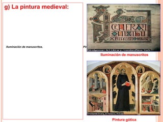 g) La pintura medieval:
• La iluminación de
    manuscritos cristianos
    constituyó la más alta
    forma de expresión
    pictórica de la edad media.
•Iluminación de manuscritos. los
    La mayoría de                  Pintura gótica
    manuscritos iluminados de
                                                Iluminación de manuscritos
    la época fueron realizados
    por monjes.
• En el periodo gótico que
    siguió, desde fin del siglo
    XII hasta el comienzo del
    renacimiento italiano, se
    introdujo un gran
    repertorio de medios
    técnicos, y la pintura dejó
    de ser exclusiva de los
    monasterios.                                      Pintura gótica
 