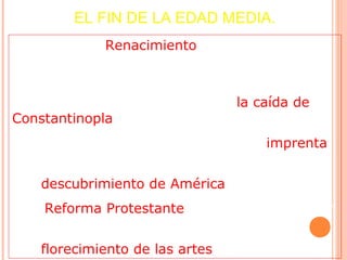 EL FIN DE LA EDAD MEDIA.
• El inicio del Renacimiento (de Europa) marca
el final de la Edad Media.
• Entre los acontecimientos que determinaron
el final de este periodo destacan la caída de
Constantinopla en 1453;
• La utilización por primera vez de la imprenta
en 1456;
• El descubrimiento de América en 1492;
• La Reforma Protestante iniciada por Lutero en
1517, y
• El florecimiento de las artes en Italia.
 