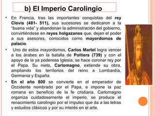 b) El Imperio Carolingio
• En Francia, tras las importantes conquistas del rey
  Clovis (481- 511), sus sucesores se dedicaron a la
  “buena vida” y abandonan la administración del gobierno,
  convirtiéndose en reyes holgazanes que, dejan el poder
  a sus asesores, conocidos como mayordomos de
  palacio.
• Uno de estos mayordomos, Carlos Martel logra vencer
  a los árabes en la batalla de Poitiers (739) y con el
  apoyo de la ya poderosa Iglesia, se hace coronar rey por
  el Papa. Su nieto, Carlomagno, extiende su obra,
  ampliando los territorios del reino a Lombardía,
  Germania y España.
• En el año 800 se convierte en el emperador de
  Occidente nombrado por el Papa, e impone la paz
  romana en beneficio de la fe cristiana. Carlomagno
  organiza cuidadosamente el imperio, se produce el
  renacimiento carolingio por el impulso que da a las letras
  y estudios clásicos y por su interés en el arte.
 