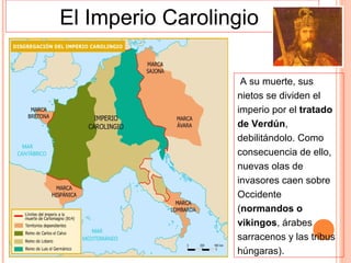 El Imperio Carolingio

                   A su muerte, sus
                  nietos se dividen el
                  imperio por el tratado
                  de Verdún,
                  debilitándolo. Como
                  consecuencia de ello,
                  nuevas olas de
                  invasores caen sobre
                  Occidente
                  (normandos o
                  vikingos, árabes
                  sarracenos y las tribus
                  húngaras).
 