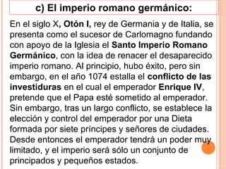 c) El imperio romano germánico:
En el siglo X, Otón I, rey de Germania y de Italia, se
presenta como el sucesor de Carlomagno fundando
con apoyo de la Iglesia el Santo Imperio Romano
Germánico, con la idea de renacer el desaparecido
imperio romano. Al principio, hubo éxito, pero sin
embargo, en el año 1074 estalla el conflicto de las
investiduras en el cual el emperador Enrique IV,
pretende que el Papa esté sometido al emperador.
Sin embargo, tras un largo conflicto, se establece la
elección y control del emperador por una Dieta
formada por siete príncipes y señores de ciudades.
Desde entonces el emperador tendrá un poder muy
limitado, y el imperio será sólo un conjunto de
principados y pequeños estados.
 